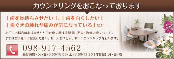 カウンセリングを行っております。「歯を長持ちさせたい」「歯を白くしたい」
「歯ぐきの腫れや痛みが気になっている」などお口のお悩みはありませんか？治療に関する疑問・不安・治療内容について、まずはお気軽にご相談ください。お一人おひとり丁寧にカウンセリングを行います。tel098-917-4562